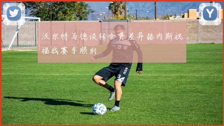 沃尔特马德谈转会费差异赫内斯祝福我赛季顺利