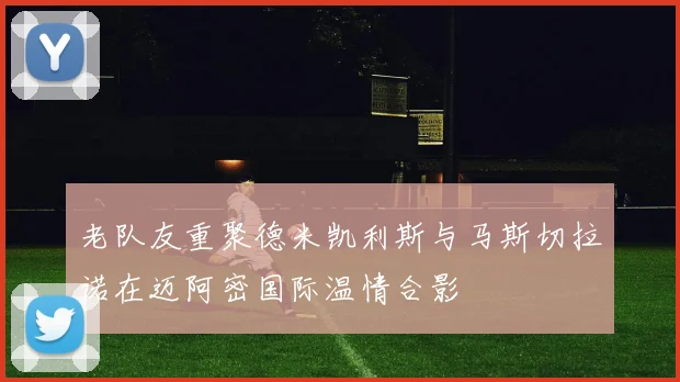 老队友重聚德米凯利斯与马斯切拉诺在迈阿密国际温情合影
