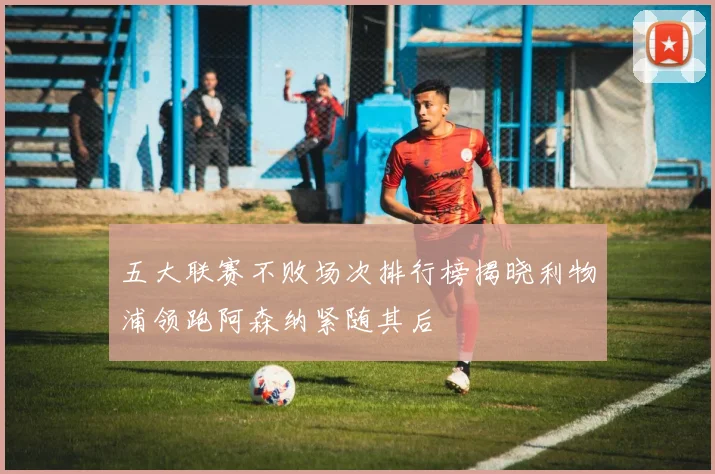五大联赛不败场次排行榜揭晓利物浦领跑阿森纳紧随其后