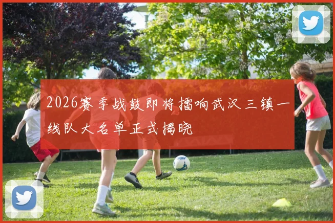2026赛季战鼓即将擂响武汉三镇一线队大名单正式揭晓