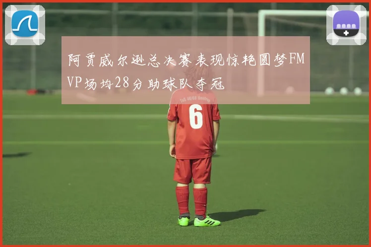 阿贾威尔逊总决赛表现惊艳圆梦FMVP场均28分助球队夺冠
