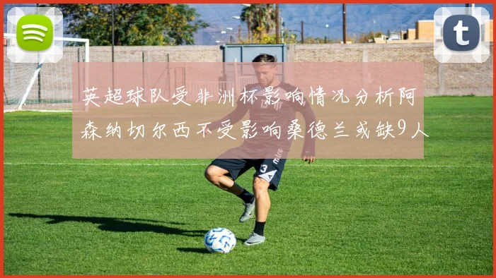 英超球队受非洲杯影响情况分析阿森纳切尔西不受影响桑德兰或缺9人