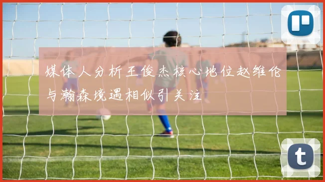 媒体人分析王俊杰核心地位赵维伦与瀚森境遇相似引关注