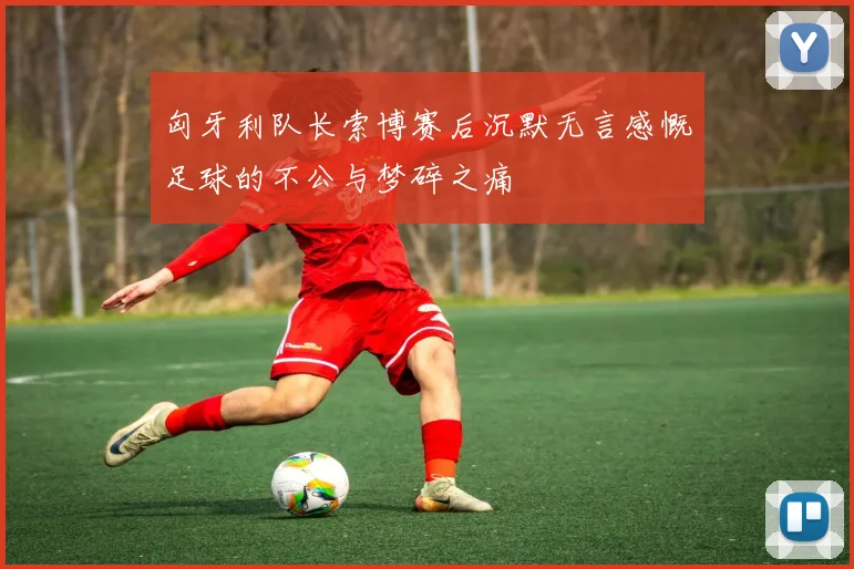 匈牙利队长索博赛后沉默无言感慨足球的不公与梦碎之痛
