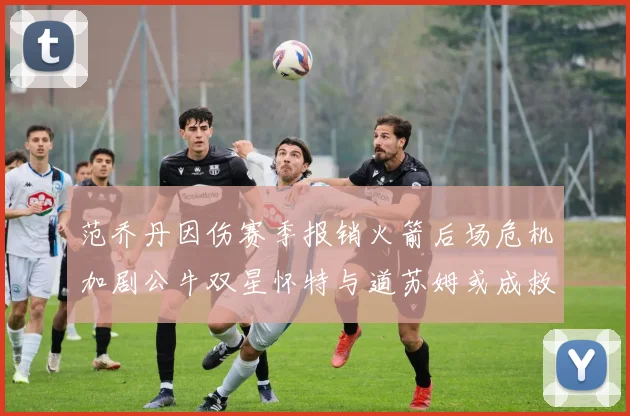 范乔丹因伤赛季报销火箭后场危机加剧公牛双星怀特与道苏姆或成救援希望