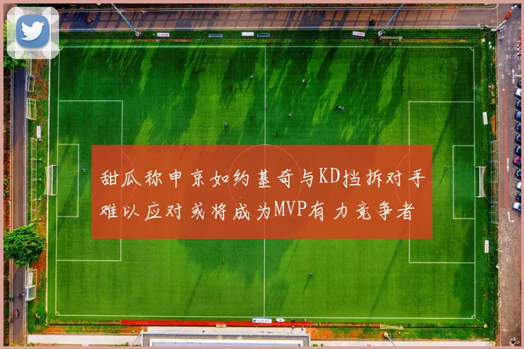 甜瓜称申京如约基奇与KD挡拆对手难以应对或将成为MVP有力竞争者