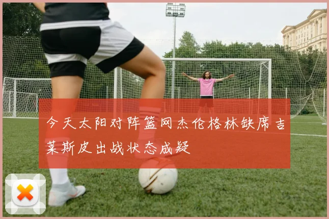 今天太阳对阵篮网杰伦格林缺席吉莱斯皮出战状态成疑