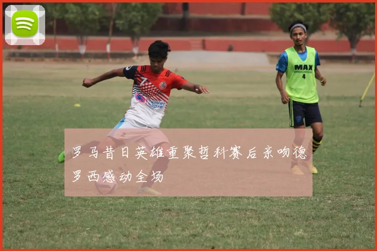 罗马昔日英雄重聚哲科赛后亲吻德罗西感动全场