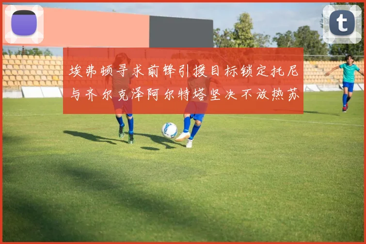 埃弗顿寻求前锋引援目标锁定托尼与齐尔克泽阿尔特塔坚决不放热苏斯