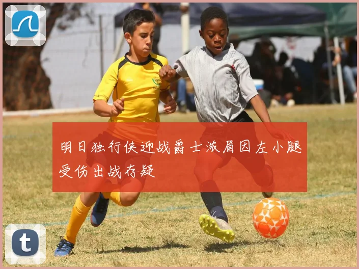 明日独行侠迎战爵士浓眉因左小腿受伤出战存疑