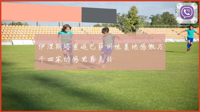 伊涅斯塔重返巴萨训练基地感慨万千回家的感觉真美好