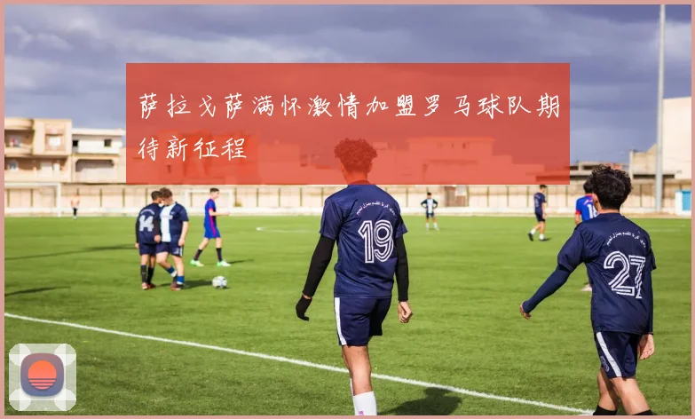 萨拉戈萨满怀激情加盟罗马球队期待新征程
