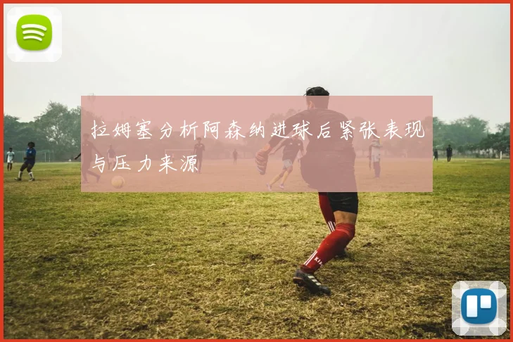 拉姆塞分析阿森纳进球后紧张表现与压力来源