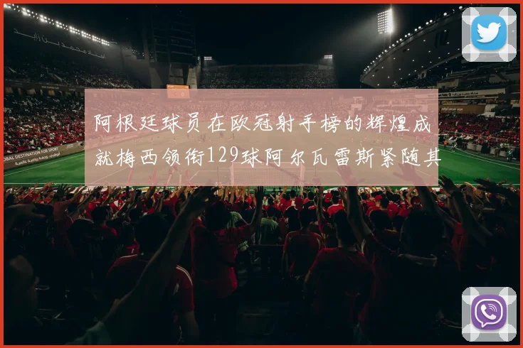 阿根廷球员在欧冠射手榜的辉煌成就梅西领衔129球阿尔瓦雷斯紧随其后