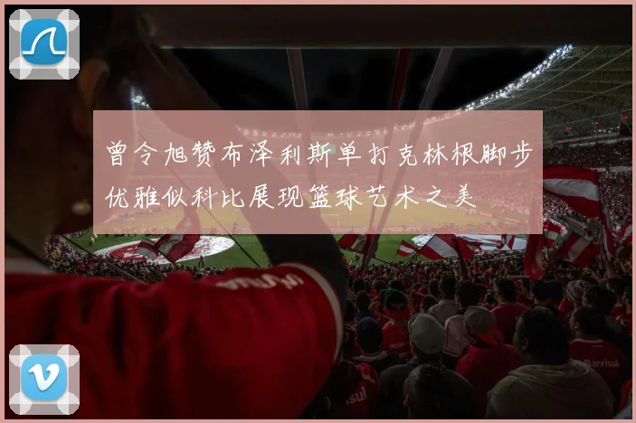 曾令旭赞布泽利斯单打克林根脚步优雅似科比展现篮球艺术之美
