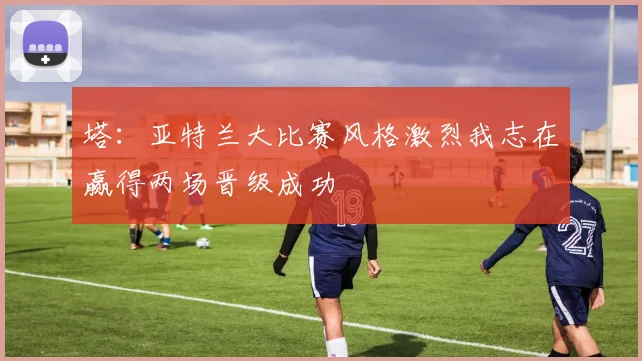 塔：亚特兰大比赛风格激烈我志在赢得两场晋级成功
