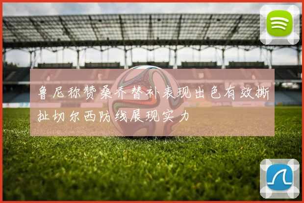 鲁尼称赞桑乔替补表现出色有效撕扯切尔西防线展现实力