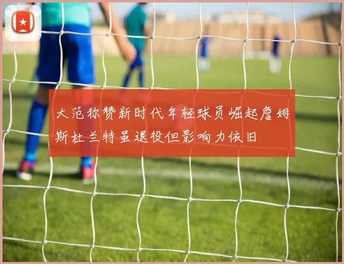 大范称赞新时代年轻球员崛起詹姆斯杜兰特虽退役但影响力依旧