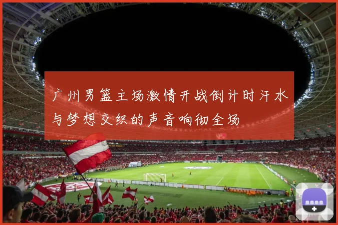 广州男篮主场激情开战倒计时汗水与梦想交织的声音响彻全场