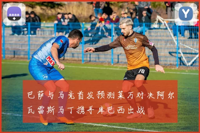 巴萨与马竞首发预测莱万对决阿尔瓦雷斯马丁携手库巴西出战
