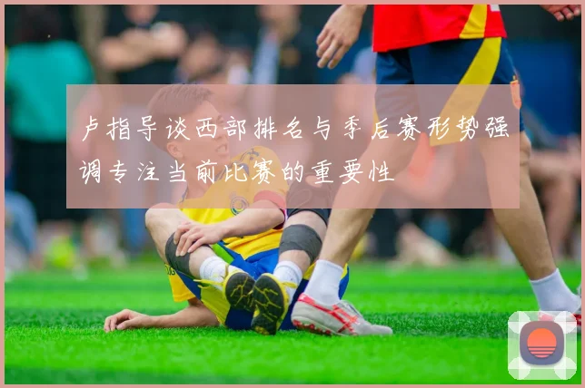 卢指导谈西部排名与季后赛形势强调专注当前比赛的重要性