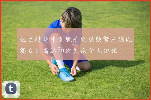 杜兰特与申京联手失误频繁三场比赛合计高达36次失误令人担忧
