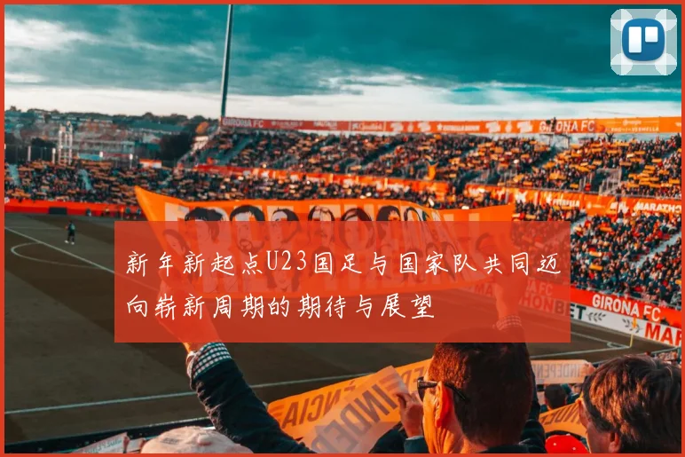新年新起点U23国足与国家队共同迈向崭新周期的期待与展望